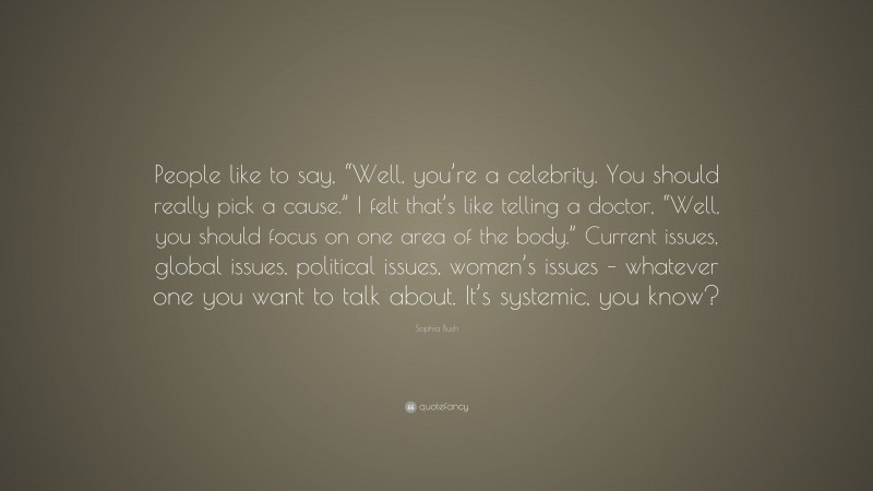 Sophia Bush Quote: “People like to say, “Well, you’re a celebrity. You should really pick a cause.” I felt that’s like telling a doctor, “Well, you should focus on one area of the body.” Current issues, global issues, political issues, women’s issues – whatever one you want to talk about. It’s systemic, you know?”
