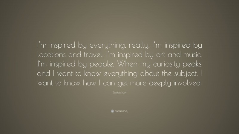 Sophia Bush Quote: “I’m inspired by everything, really. I’m inspired by locations and travel, I’m inspired by art and music, I’m inspired by people. When my curiosity peaks and I want to know everything about the subject, I want to know how I can get more deeply involved.”