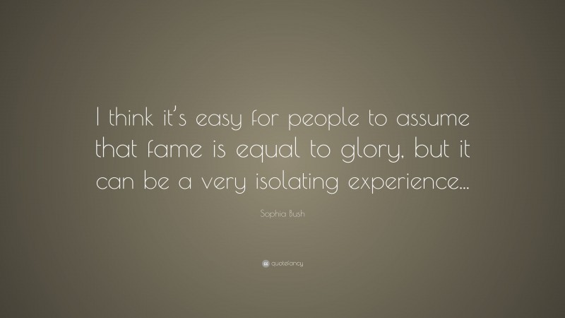 Sophia Bush Quote: “I think it’s easy for people to assume that fame is equal to glory, but it can be a very isolating experience...”