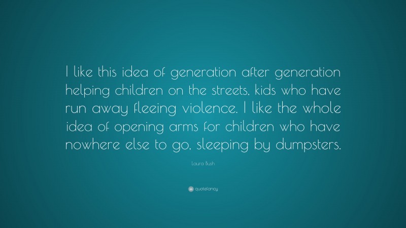Laura Bush Quote: “I like this idea of generation after generation helping children on the streets, kids who have run away fleeing violence. I like the whole idea of opening arms for children who have nowhere else to go, sleeping by dumpsters.”
