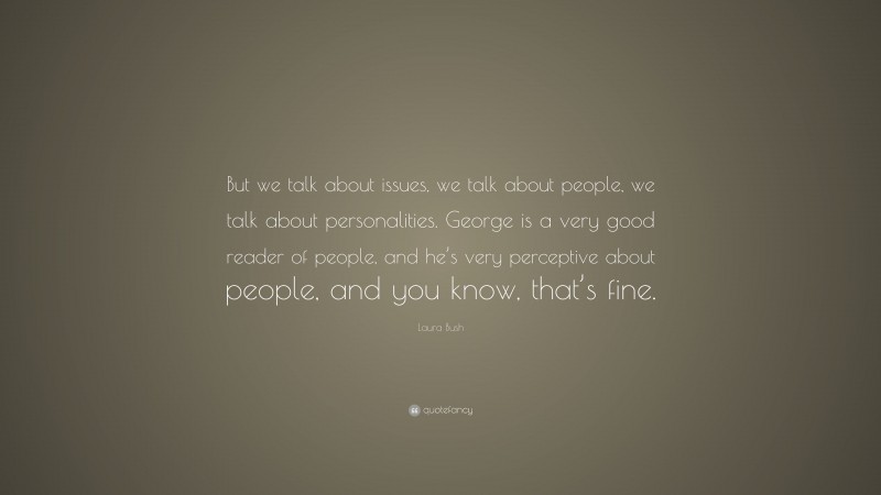 Laura Bush Quote: “But we talk about issues, we talk about people, we talk about personalities. George is a very good reader of people, and he’s very perceptive about people, and you know, that’s fine.”