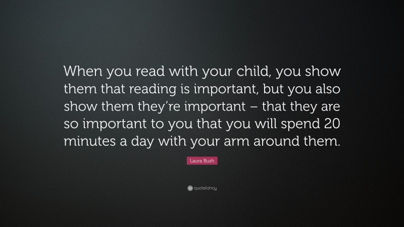 Laura Bush Quote: “When you read with your child, you show them that reading is important, but you also show them they’re important – that they are so important to you that you will spend 20 minutes a day with your arm around them.”