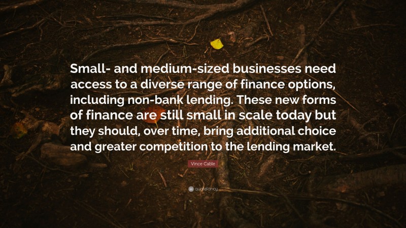 Vince Cable Quote: “Small- and medium-sized businesses need access to a diverse range of finance options, including non-bank lending. These new forms of finance are still small in scale today but they should, over time, bring additional choice and greater competition to the lending market.”