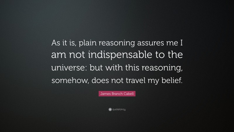 James Branch Cabell Quote: “As it is, plain reasoning assures me I am not indispensable to the universe: but with this reasoning, somehow, does not travel my belief.”