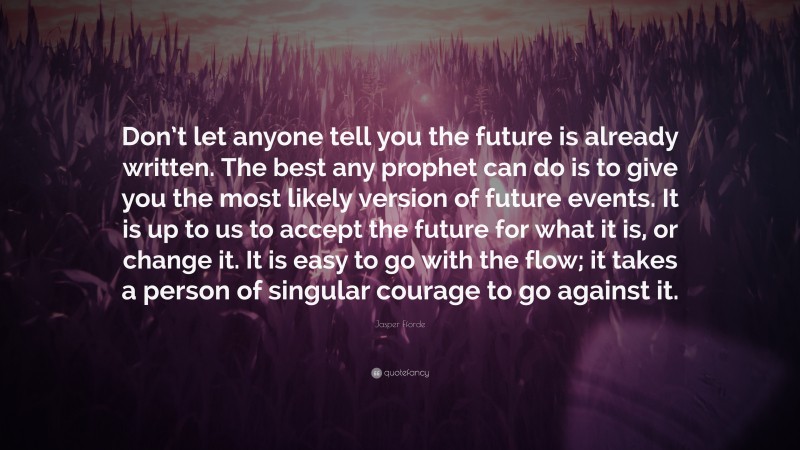Jasper Fforde Quote: “Don’t let anyone tell you the future is already written. The best any prophet can do is to give you the most likely version of future events. It is up to us to accept the future for what it is, or change it. It is easy to go with the flow; it takes a person of singular courage to go against it.”