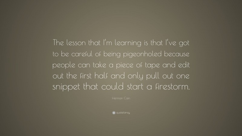 Herman Cain Quote: “The lesson that I’m learning is that I’ve got to be careful of being pigeonholed because people can take a piece of tape and edit out the first half and only pull out one snippet that could start a firestorm.”