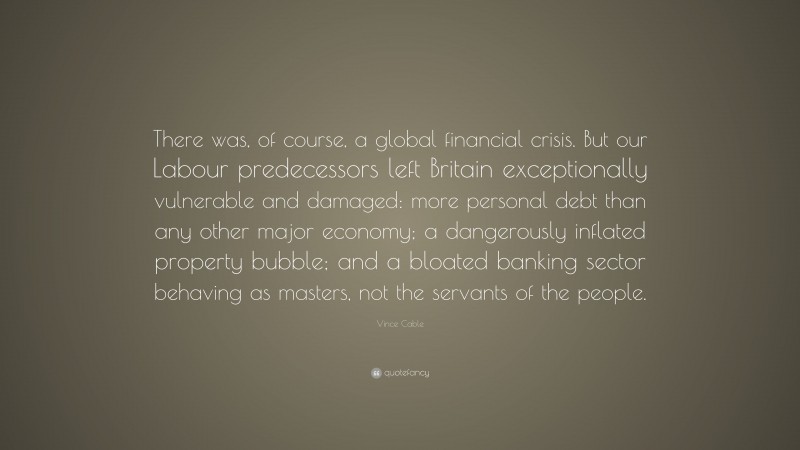 Vince Cable Quote: “There was, of course, a global financial crisis. But our Labour predecessors left Britain exceptionally vulnerable and damaged: more personal debt than any other major economy; a dangerously inflated property bubble; and a bloated banking sector behaving as masters, not the servants of the people.”