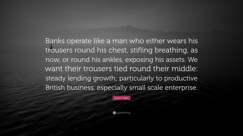 Vince Cable Quote: “Banks operate like a man who either wears his trousers round his chest, stifling breathing, as now, or round his ankles, exposing his assets. We want their trousers tied round their middle: steady lending growth; particularly to productive British business, especially small scale enterprise.”