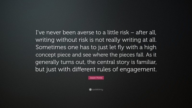 Jasper Fforde Quote: “I’ve never been averse to a little risk – after all, writing without risk is not really writing at all. Sometimes one has to just let fly with a high concept piece and see where the pieces fall. As it generally turns out, the central story is familiar, but just with different rules of engagement.”