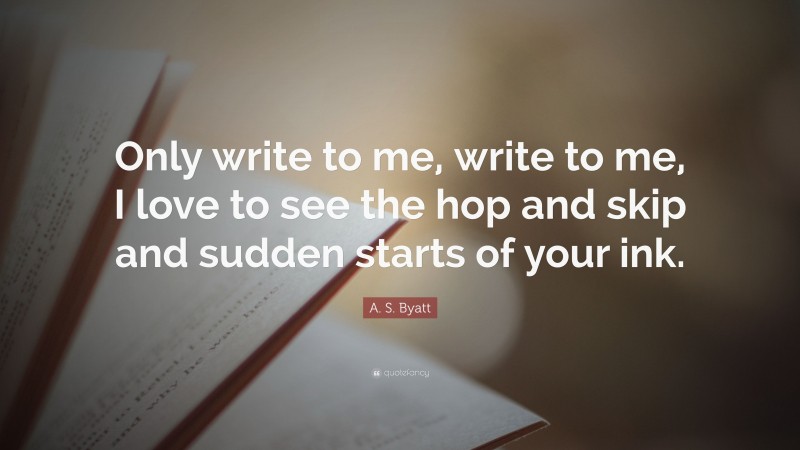 A. S. Byatt Quote: “Only write to me, write to me, I love to see the hop and skip and sudden starts of your ink.”
