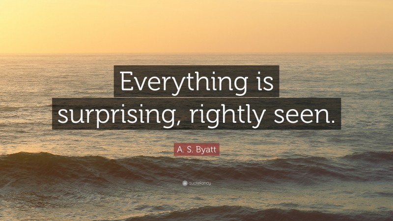 A. S. Byatt Quote: “Everything is surprising, rightly seen.”