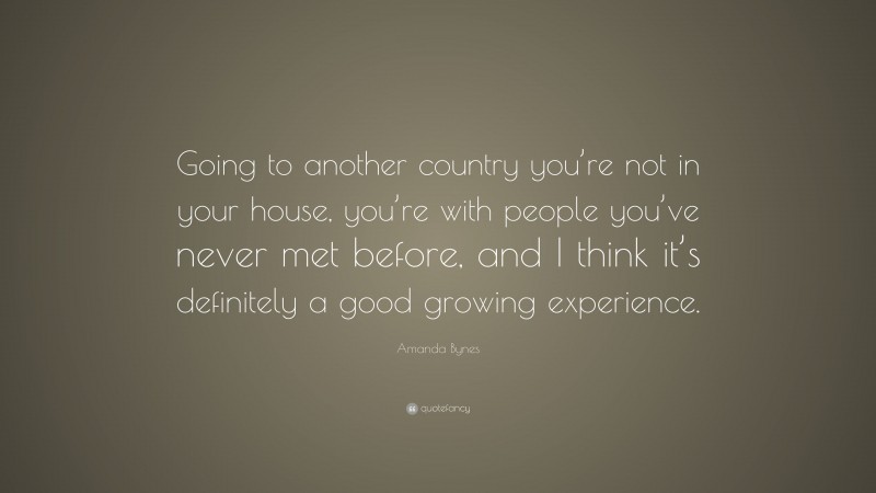 Amanda Bynes Quote: “Going to another country you’re not in your house, you’re with people you’ve never met before, and I think it’s definitely a good growing experience.”