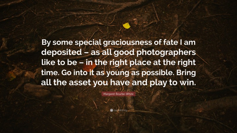 Margaret Bourke-White Quote: “By some special graciousness of fate I am deposited – as all good photographers like to be – in the right place at the right time. Go into it as young as possible. Bring all the asset you have and play to win.”
