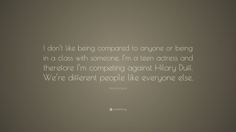 Amanda Bynes Quote: “I don’t like being compared to anyone or being in a class with someone. I’m a teen actress and therefore I’m competing against Hilary Duff. We’re different people like everyone else.”