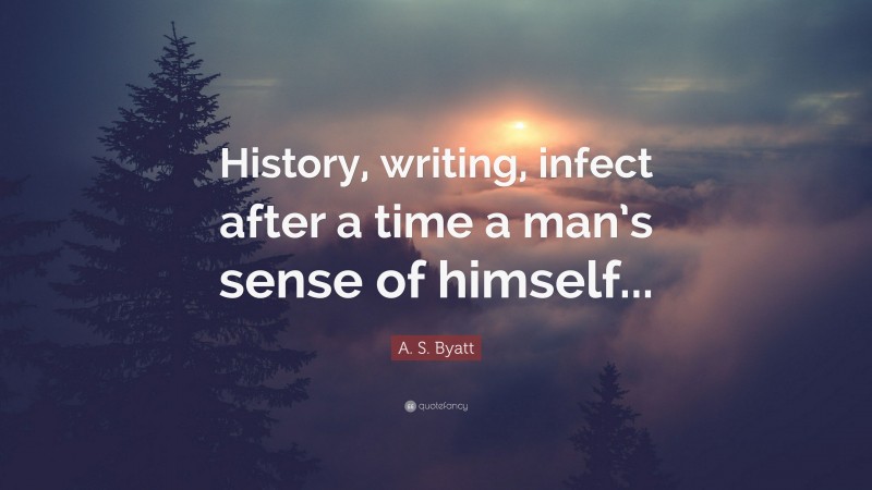A. S. Byatt Quote: “History, writing, infect after a time a man’s sense of himself...”