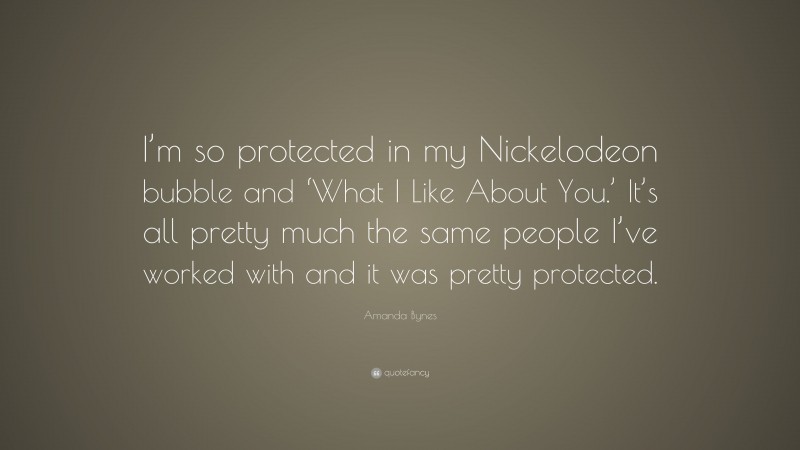 Amanda Bynes Quote: “I’m so protected in my Nickelodeon bubble and ‘What I Like About You.’ It’s all pretty much the same people I’ve worked with and it was pretty protected.”