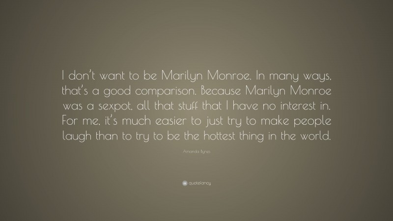 Amanda Bynes Quote: “I don’t want to be Marilyn Monroe. In many ways, that’s a good comparison. Because Marilyn Monroe was a sexpot, all that stuff that I have no interest in. For me, it’s much easier to just try to make people laugh than to try to be the hottest thing in the world.”