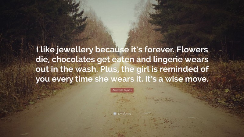 Amanda Bynes Quote: “I like jewellery because it’s forever. Flowers die, chocolates get eaten and lingerie wears out in the wash. Plus, the girl is reminded of you every time she wears it. It’s a wise move.”