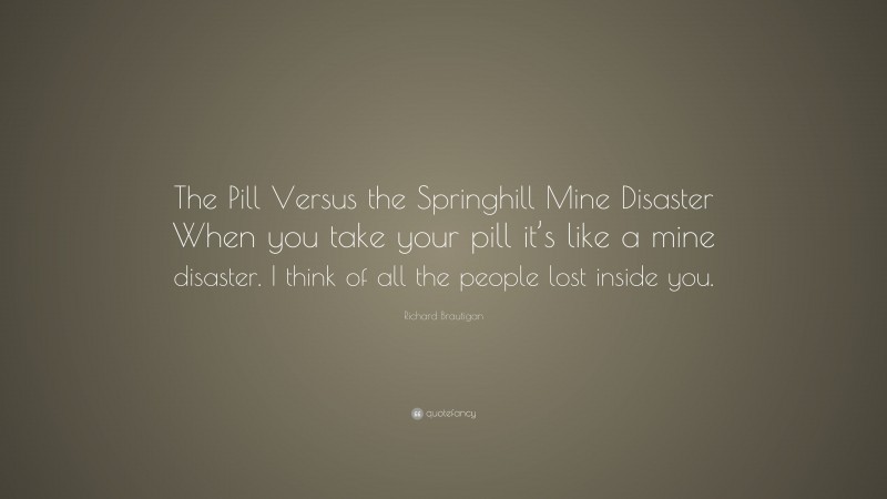Richard Brautigan Quote: “The Pill Versus the Springhill Mine Disaster When you take your pill it’s like a mine disaster. I think of all the people lost inside you.”