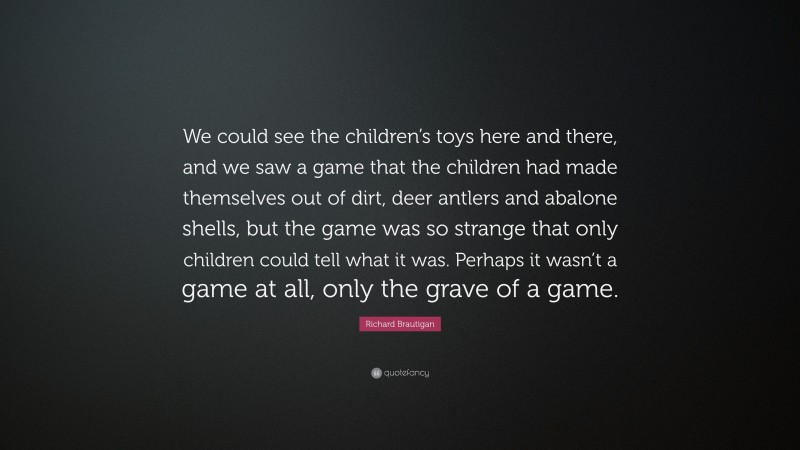 Richard Brautigan Quote: “We could see the children’s toys here and there, and we saw a game that the children had made themselves out of dirt, deer antlers and abalone shells, but the game was so strange that only children could tell what it was. Perhaps it wasn’t a game at all, only the grave of a game.”
