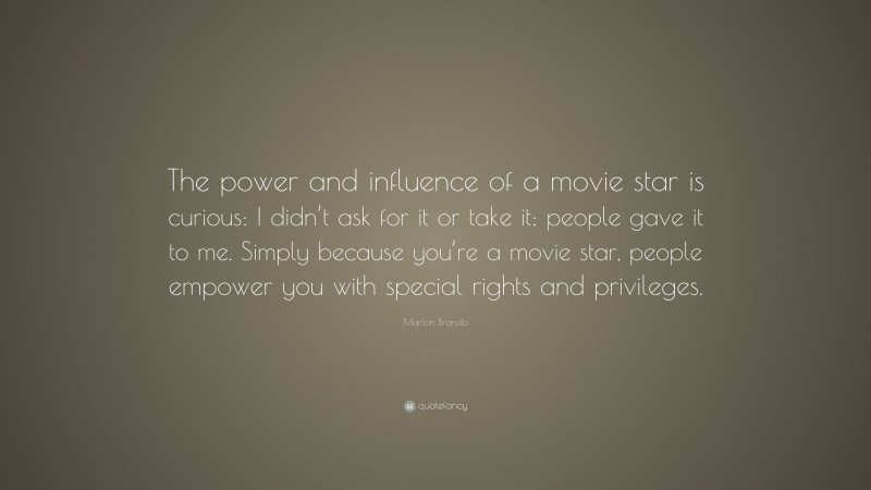 Marlon Brando Quote: “The power and influence of a movie star is curious: I didn’t ask for it or take it; people gave it to me. Simply because you’re a movie star, people empower you with special rights and privileges.”