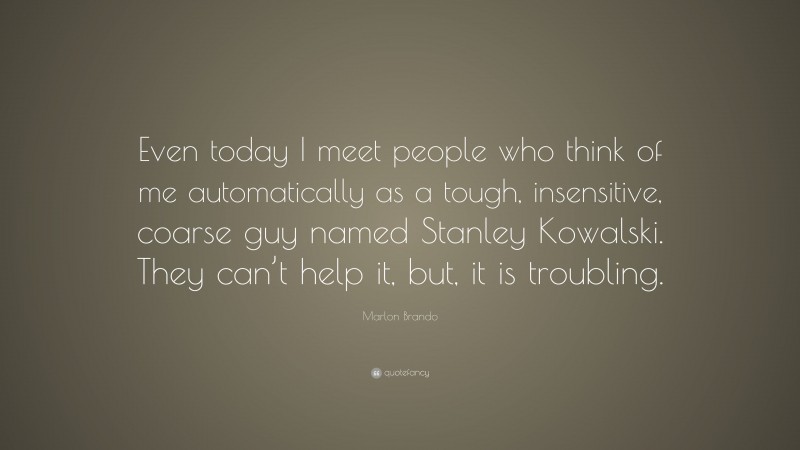 Marlon Brando Quote: “Even today I meet people who think of me automatically as a tough, insensitive, coarse guy named Stanley Kowalski. They can’t help it, but, it is troubling.”