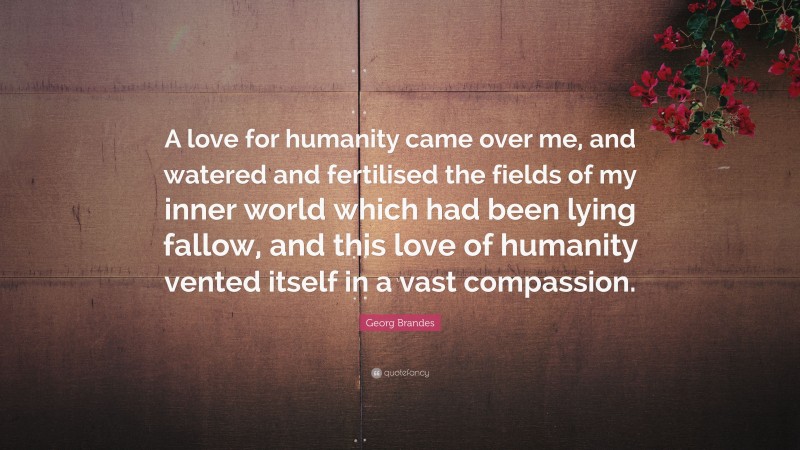 Georg Brandes Quote: “A love for humanity came over me, and watered and fertilised the fields of my inner world which had been lying fallow, and this love of humanity vented itself in a vast compassion.”