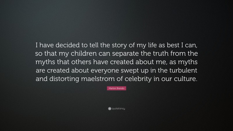 Marlon Brando Quote: “I have decided to tell the story of my life as best I can, so that my children can separate the truth from the myths that others have created about me, as myths are created about everyone swept up in the turbulent and distorting maelstrom of celebrity in our culture.”