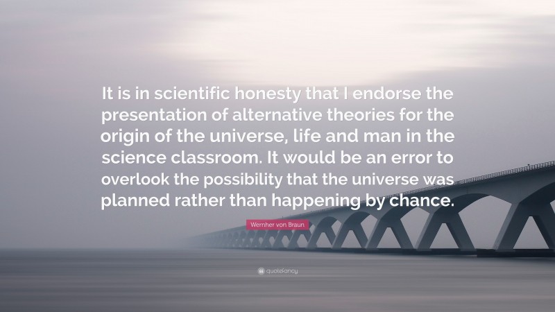Wernher von Braun Quote: “It is in scientific honesty that I endorse the presentation of alternative theories for the origin of the universe, life and man in the science classroom. It would be an error to overlook the possibility that the universe was planned rather than happening by chance.”
