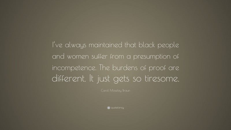 Carol Moseley Braun Quote: “I’ve always maintained that black people and women suffer from a presumption of incompetence. The burdens of proof are different. It just gets so tiresome.”