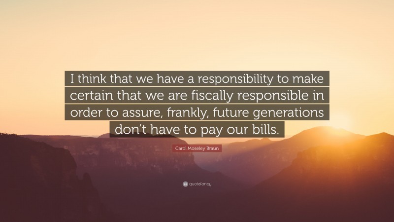 Carol Moseley Braun Quote: “I think that we have a responsibility to make certain that we are fiscally responsible in order to assure, frankly, future generations don’t have to pay our bills.”