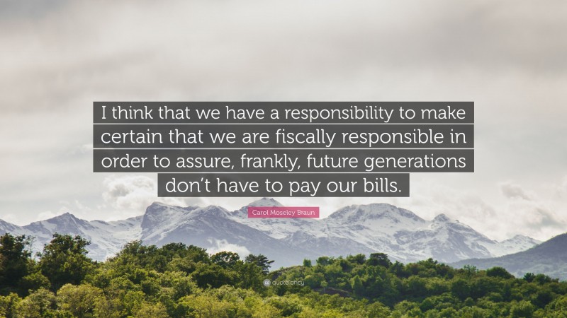 Carol Moseley Braun Quote: “I think that we have a responsibility to make certain that we are fiscally responsible in order to assure, frankly, future generations don’t have to pay our bills.”