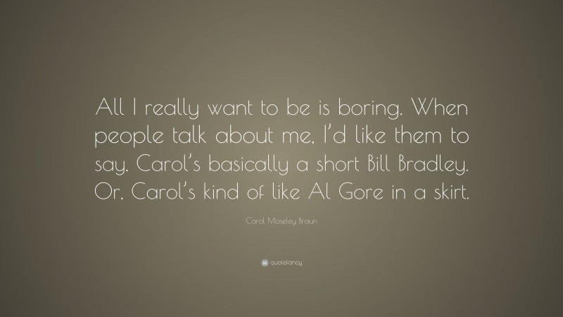 Carol Moseley Braun Quote: “All I really want to be is boring. When people talk about me, I’d like them to say, Carol’s basically a short Bill Bradley. Or, Carol’s kind of like Al Gore in a skirt.”