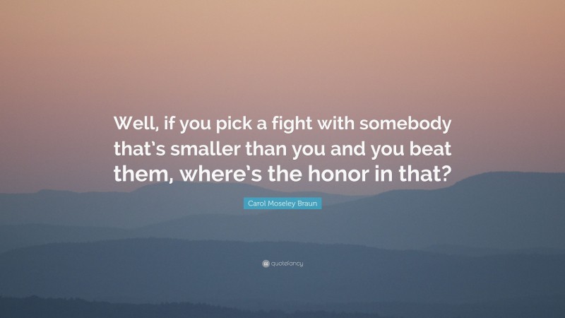 Carol Moseley Braun Quote: “Well, if you pick a fight with somebody that’s smaller than you and you beat them, where’s the honor in that?”