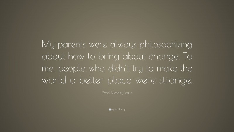 Carol Moseley Braun Quote: “My parents were always philosophizing about how to bring about change. To me, people who didn’t try to make the world a better place were strange.”