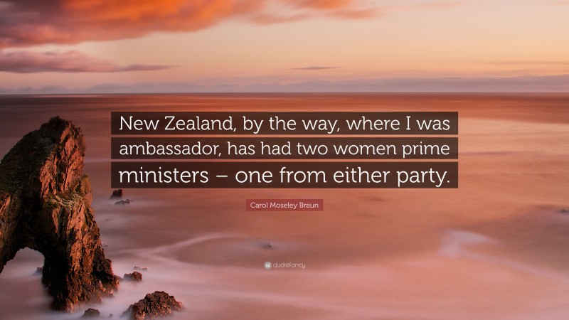 Carol Moseley Braun Quote: “New Zealand, by the way, where I was ambassador, has had two women prime ministers – one from either party.”