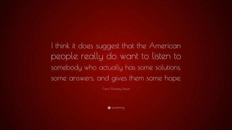 Carol Moseley Braun Quote: “I think it does suggest that the American people really do want to listen to somebody who actually has some solutions, some answers, and gives them some hope.”