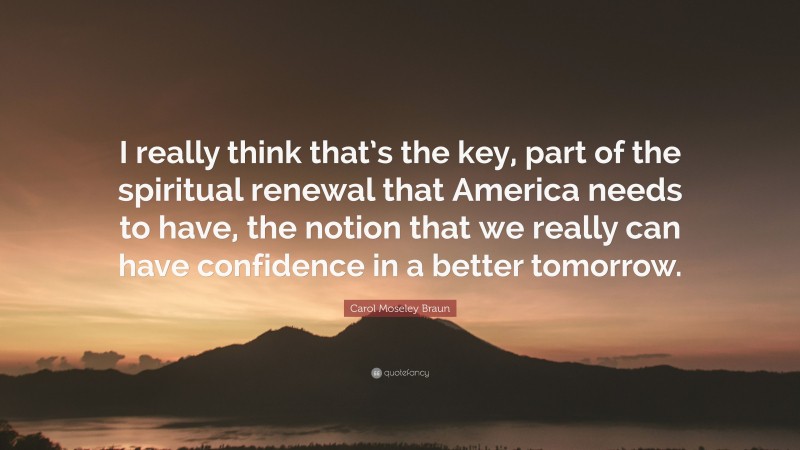 Carol Moseley Braun Quote: “I really think that’s the key, part of the spiritual renewal that America needs to have, the notion that we really can have confidence in a better tomorrow.”