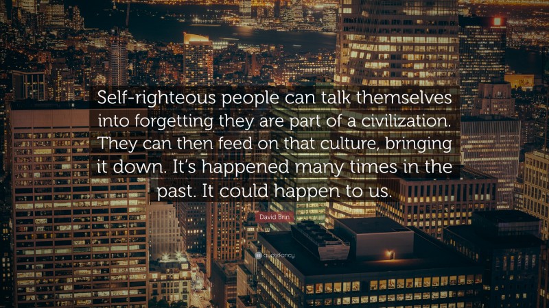 David Brin Quote: “Self-righteous people can talk themselves into forgetting they are part of a civilization. They can then feed on that culture, bringing it down. It’s happened many times in the past. It could happen to us.”