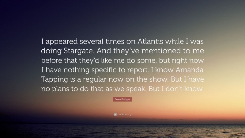 Beau Bridges Quote: “I appeared several times on Atlantis while I was doing Stargate. And they’ve mentioned to me before that they’d like me do some, but right now I have nothing specific to report. I know Amanda Tapping is a regular now on the show. But I have no plans to do that as we speak. But I don’t know.”