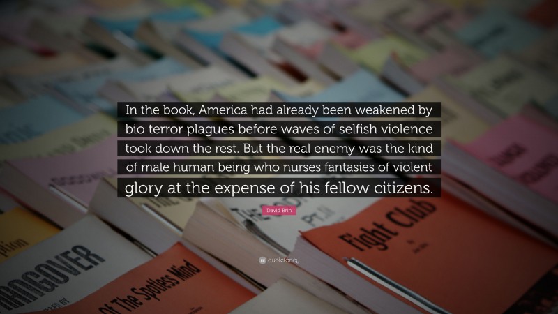 David Brin Quote: “In the book, America had already been weakened by bio terror plagues before waves of selfish violence took down the rest. But the real enemy was the kind of male human being who nurses fantasies of violent glory at the expense of his fellow citizens.”