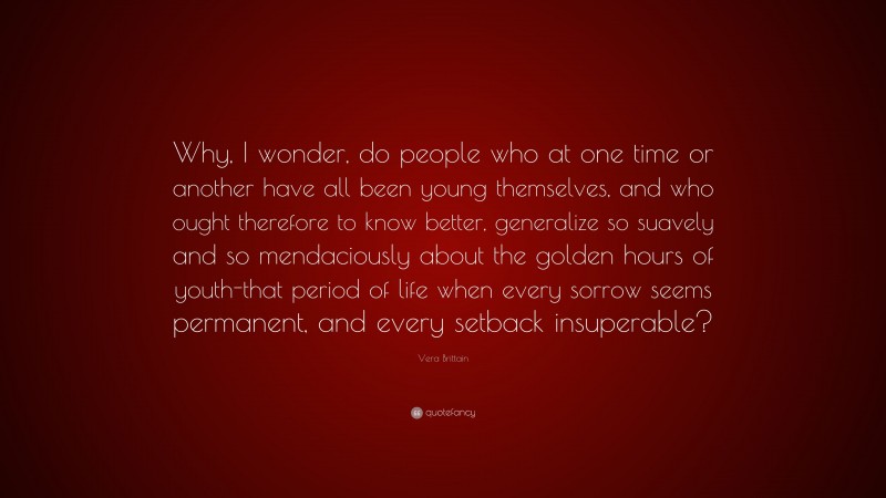 Vera Brittain Quote: “Why, I wonder, do people who at one time or another have all been young themselves, and who ought therefore to know better, generalize so suavely and so mendaciously about the golden hours of youth-that period of life when every sorrow seems permanent, and every setback insuperable?”