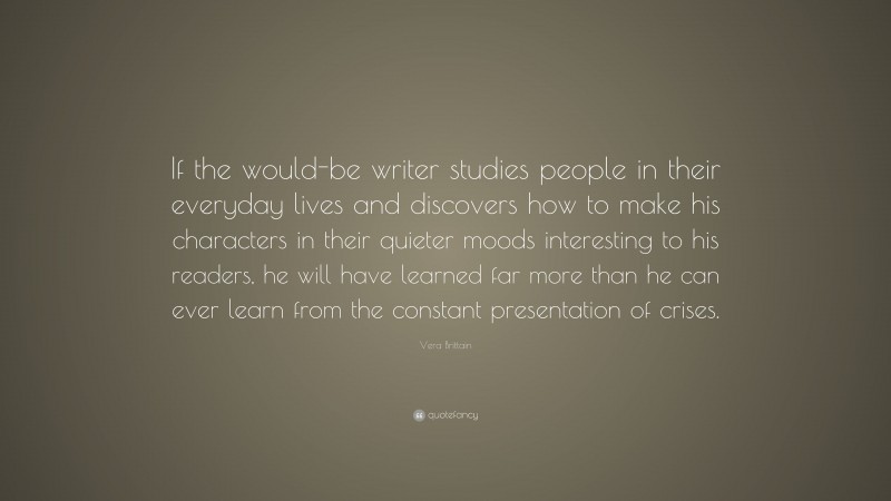 Vera Brittain Quote: “If the would-be writer studies people in their everyday lives and discovers how to make his characters in their quieter moods interesting to his readers, he will have learned far more than he can ever learn from the constant presentation of crises.”