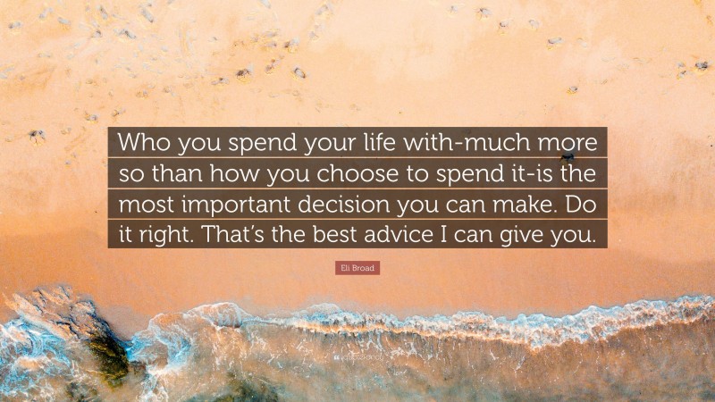 Eli Broad Quote: “Who you spend your life with-much more so than how you choose to spend it-is the most important decision you can make. Do it right. That’s the best advice I can give you.”