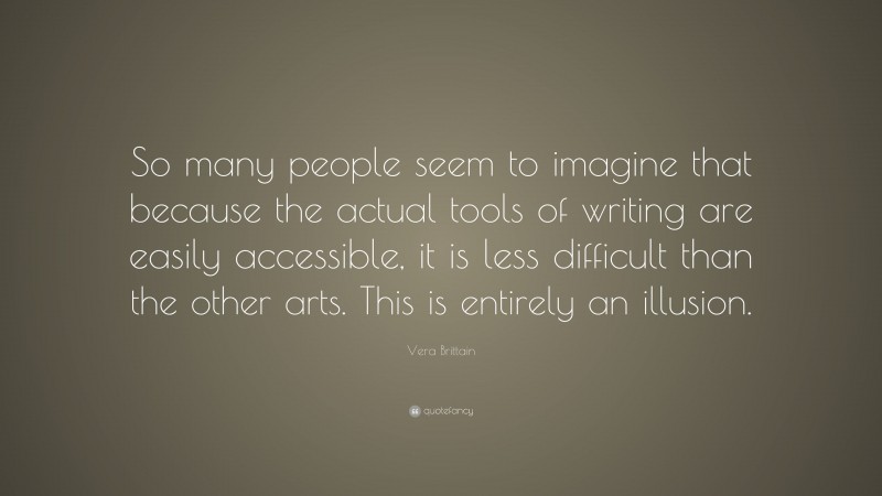 Vera Brittain Quote: “So many people seem to imagine that because the actual tools of writing are easily accessible, it is less difficult than the other arts. This is entirely an illusion.”