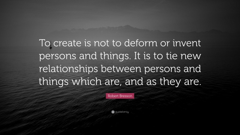 Robert Bresson Quote: “To create is not to deform or invent persons and things. It is to tie new relationships between persons and things which are, and as they are.”