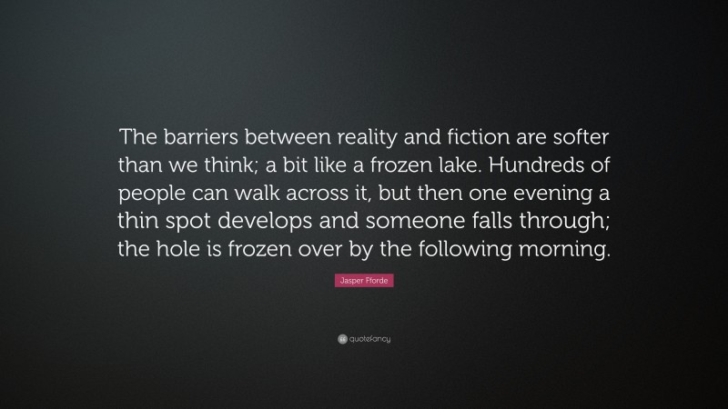 Jasper Fforde Quote: “The barriers between reality and fiction are softer than we think; a bit like a frozen lake. Hundreds of people can walk across it, but then one evening a thin spot develops and someone falls through; the hole is frozen over by the following morning.”