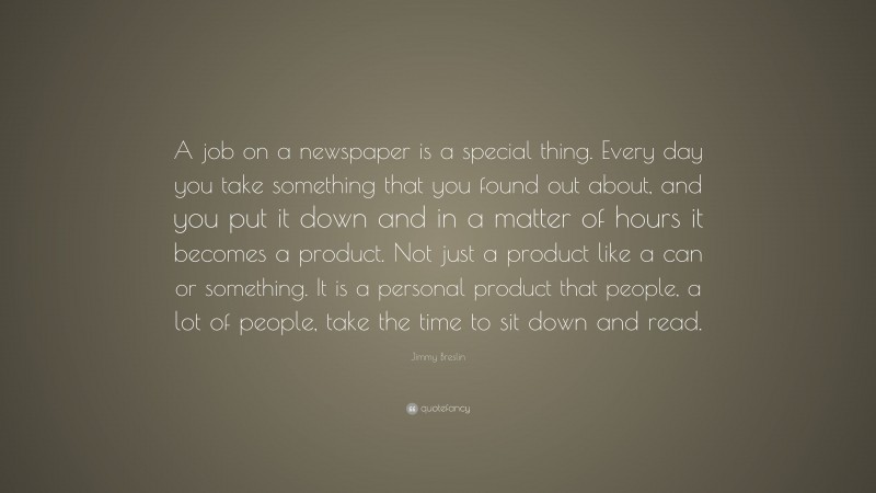 Jimmy Breslin Quote: “A job on a newspaper is a special thing. Every day you take something that you found out about, and you put it down and in a matter of hours it becomes a product. Not just a product like a can or something. It is a personal product that people, a lot of people, take the time to sit down and read.”