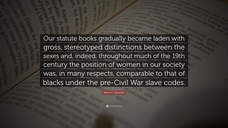 William J. Brennan Quote: “Our statute books gradually became laden with gross, stereotyped distinctions between the sexes and, indeed, throughout much of the 19th century the position of women in our society was, in many respects, comparable to that of blacks under the pre-Civil War slave codes.”