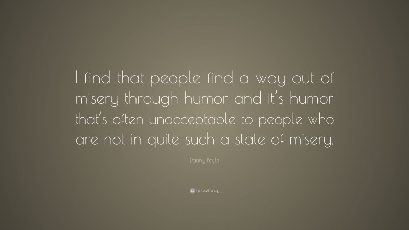Danny Boyle Quote: “I find that people find a way out of misery through humor and it’s humor that’s often unacceptable to people who are not in quite such a state of misery.”